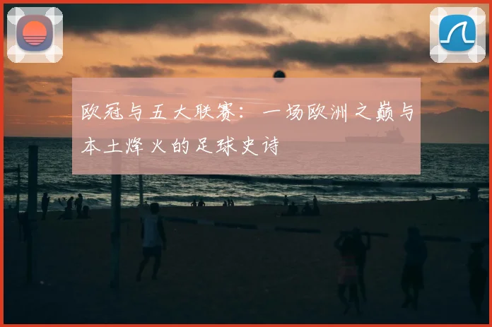 欧冠与五大联赛：一场欧洲之巅与本土烽火的足球史诗