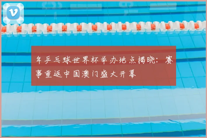 年乒乓球世界杯举办地点揭晓：赛事重返中国澳门盛大开幕