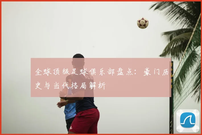 全球顶级足球俱乐部盘点：豪门历史与当代格局解析