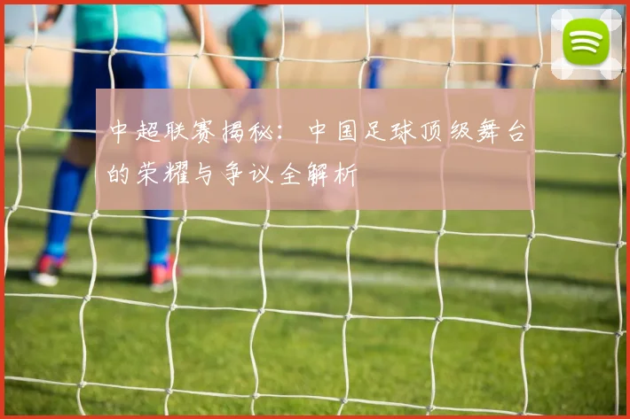 中超联赛揭秘：中国足球顶级舞台的荣耀与争议全解析