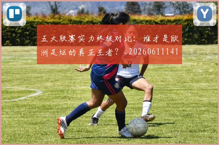 五大联赛实力终极对比：谁才是欧洲足坛的真正王者？_20260611141136