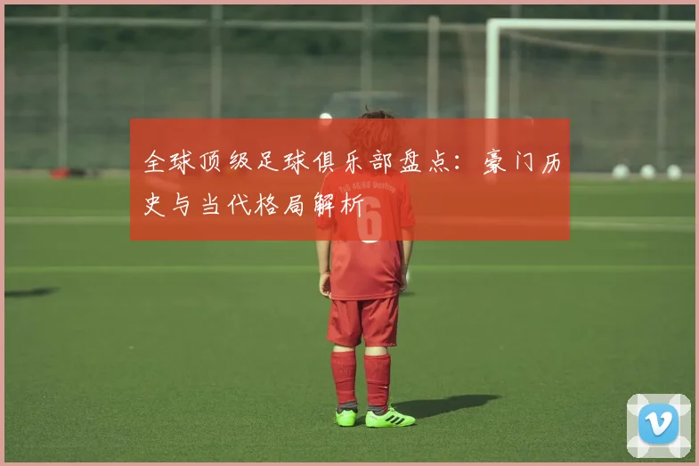 全球顶级足球俱乐部盘点：豪门历史与当代格局解析